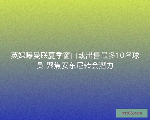 英媒曝曼联夏季窗口或出售最多10名球员 聚焦安东尼转会潜力