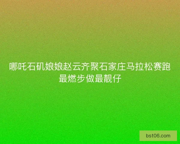 哪吒石矶娘娘赵云齐聚石家庄马拉松赛跑最燃步做最靓仔