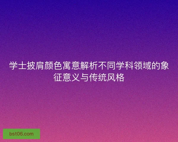 学士披肩颜色寓意解析不同学科领域的象征意义与传统风格