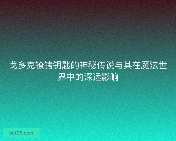 戈多克镣铐钥匙的神秘传说与其在魔法世界中的深远影响