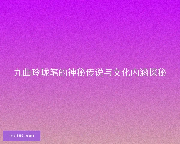 九曲玲珑笔的神秘传说与文化内涵探秘