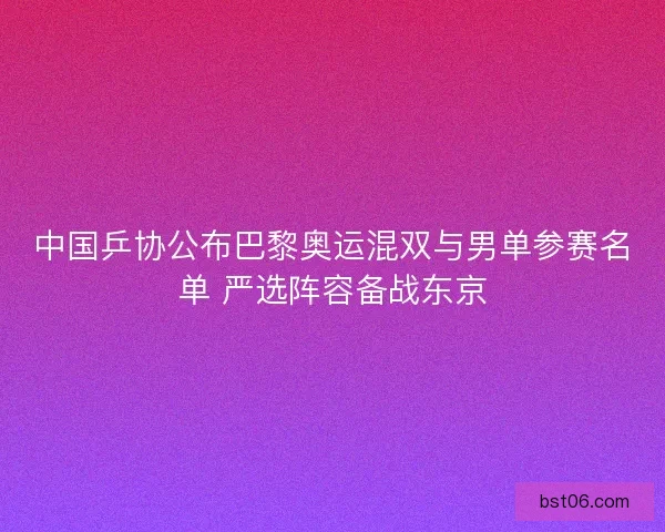 中国乒协公布巴黎奥运混双与男单参赛名单 严选阵容备战东京