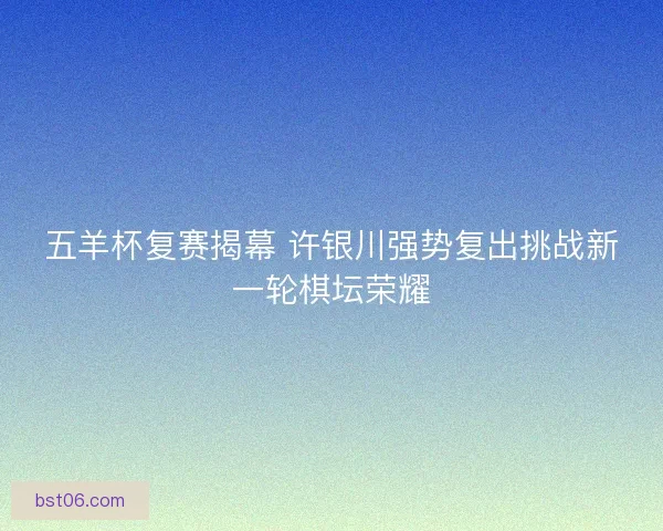五羊杯复赛揭幕 许银川强势复出挑战新一轮棋坛荣耀