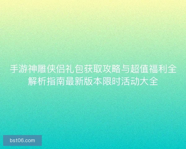 手游神雕侠侣礼包获取攻略与超值福利全解析指南最新版本限时活动大全