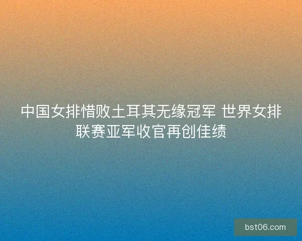 中国女排惜败土耳其无缘冠军 世界女排联赛亚军收官再创佳绩