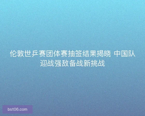 伦敦世乒赛团体赛抽签结果揭晓 中国队迎战强敌备战新挑战