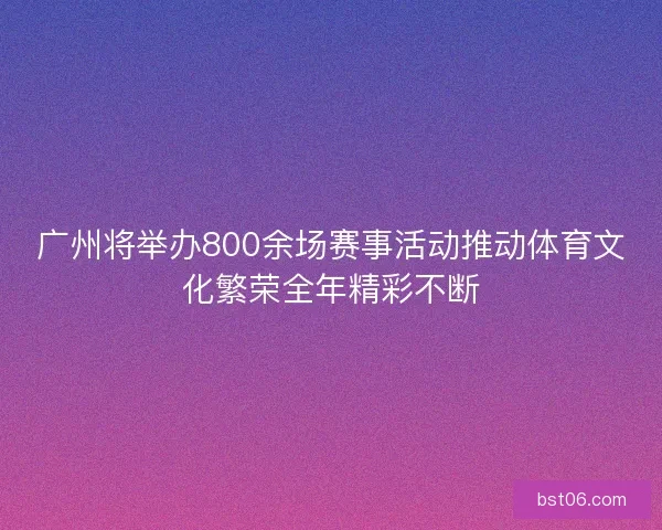 广州将举办800余场赛事活动推动体育文化繁荣全年精彩不断