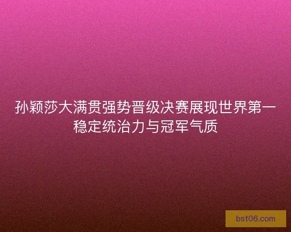 孙颖莎大满贯强势晋级决赛展现世界第一稳定统治力与冠军气质
