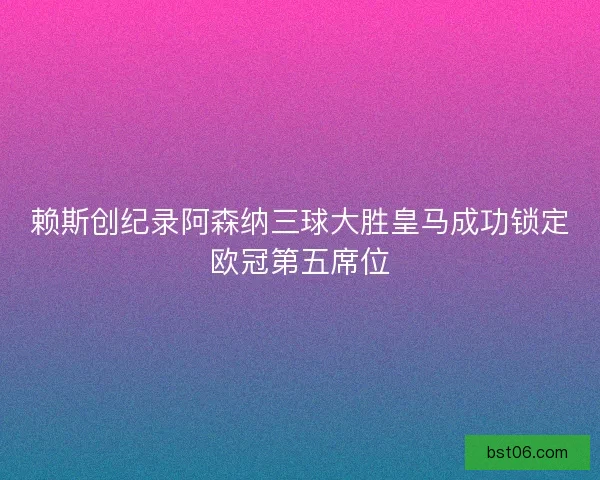 赖斯创纪录阿森纳三球大胜皇马成功锁定欧冠第五席位