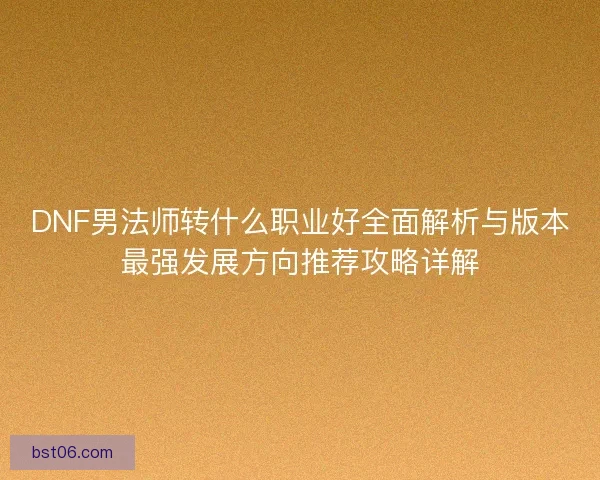DNF男法师转什么职业好全面解析与版本最强发展方向推荐攻略详解