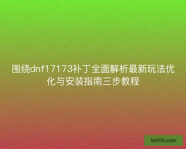围绕dnf17173补丁全面解析最新玩法优化与安装指南三步教程