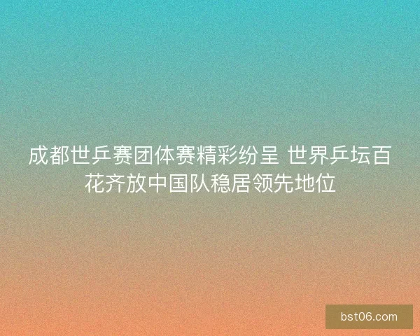 成都世乒赛团体赛精彩纷呈 世界乒坛百花齐放中国队稳居领先地位