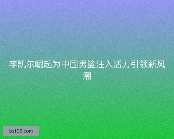李凯尔崛起为中国男篮注入活力引领新风潮 李凯尔崛起为中国男篮注入活力引领新风潮