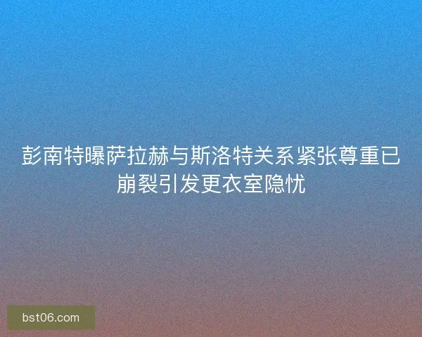彭南特曝萨拉赫与斯洛特关系紧张尊重已崩裂引发更衣室隐忧